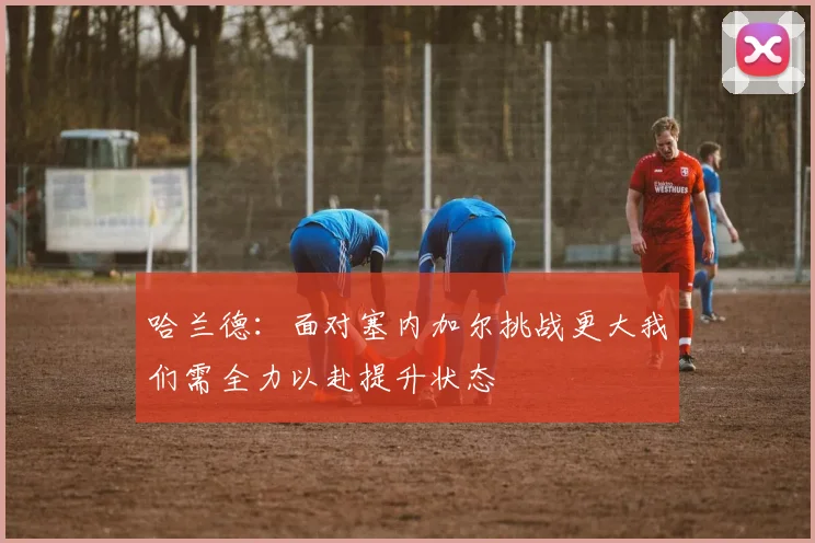 哈兰德：面对塞内加尔挑战更大我们需全力以赴提升状态