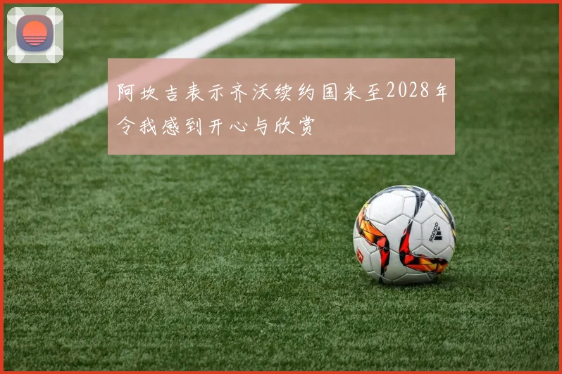 阿坎吉表示齐沃续约国米至2028年令我感到开心与欣赏