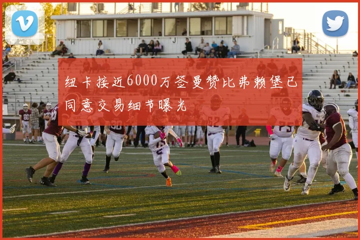 纽卡接近6000万签曼赞比弗赖堡已同意交易细节曝光