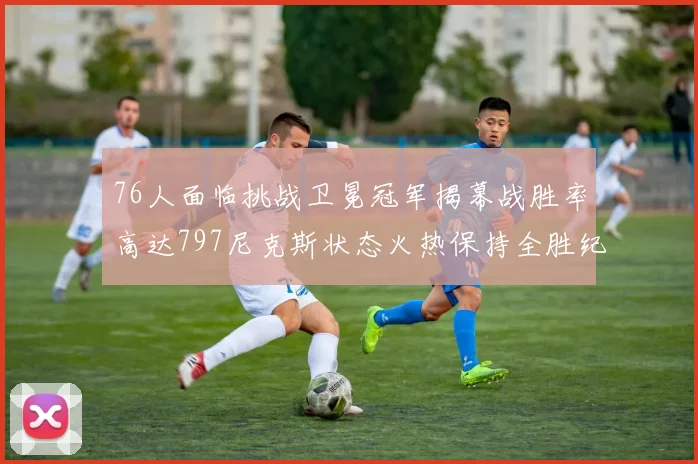 76人面临挑战卫冕冠军揭幕战胜率高达797尼克斯状态火热保持全胜纪录