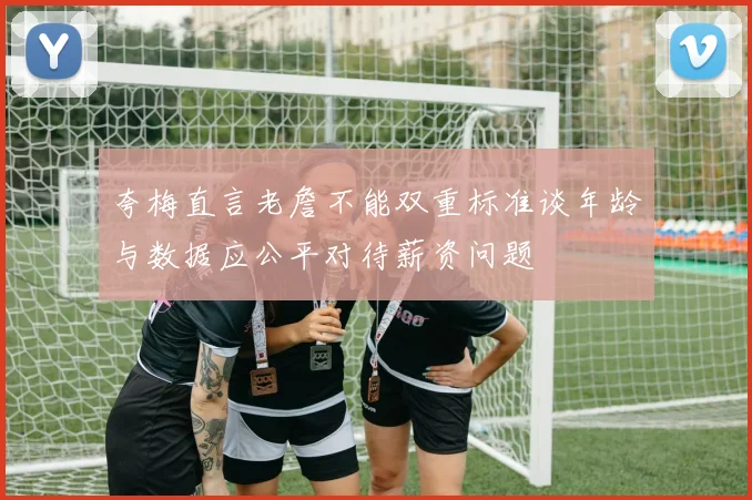 夸梅直言老詹不能双重标准谈年龄与数据应公平对待薪资问题