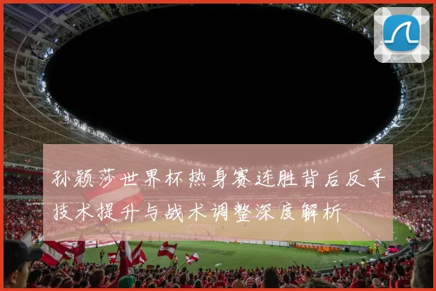 孙颖莎世界杯热身赛连胜背后反手技术提升与战术调整深度解析