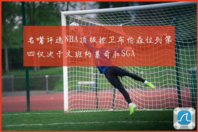 名嘴评选NBA顶级控卫布伦森位列第四仅次于文班约基奇和SGA