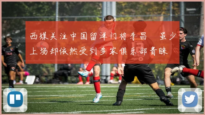 西媒关注中国留洋门将李昌祎虽少上场却依然受到多家俱乐部青睐