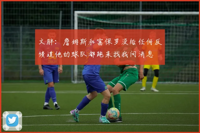 文胖：詹姆斯和富保罗没给任何反馈追他的球队都跑来找我问消息