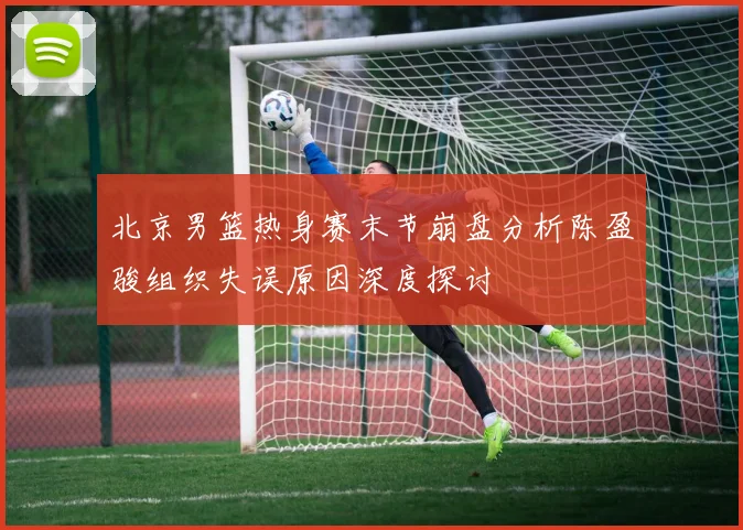 北京男篮热身赛末节崩盘分析陈盈骏组织失误原因深度探讨