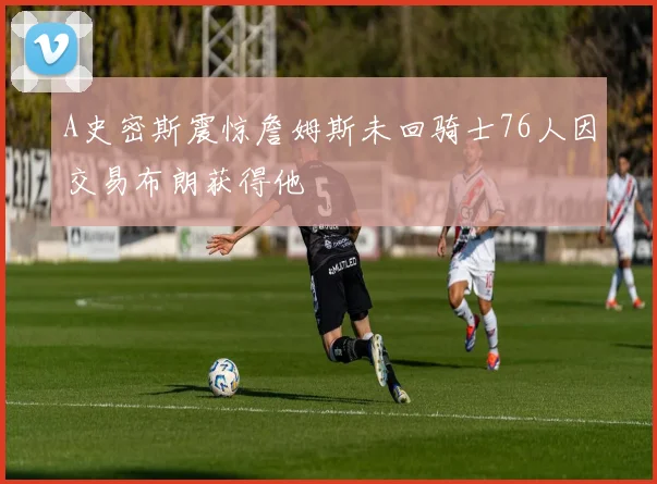 A史密斯震惊詹姆斯未回骑士76人因交易布朗获得他