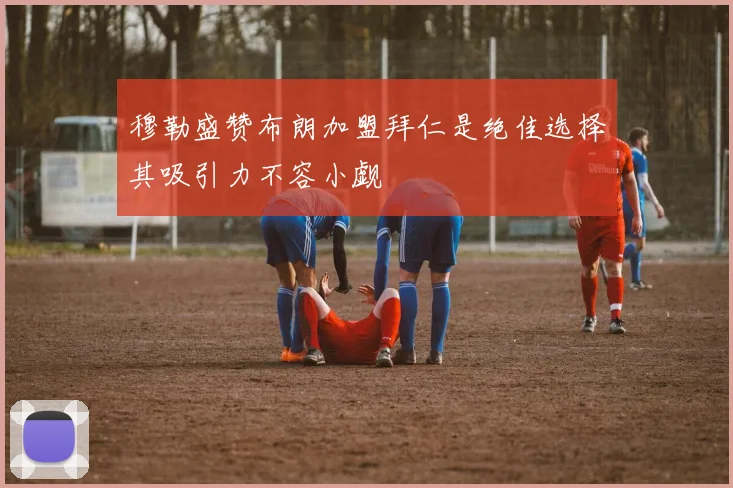穆勒盛赞布朗加盟拜仁是绝佳选择其吸引力不容小觑