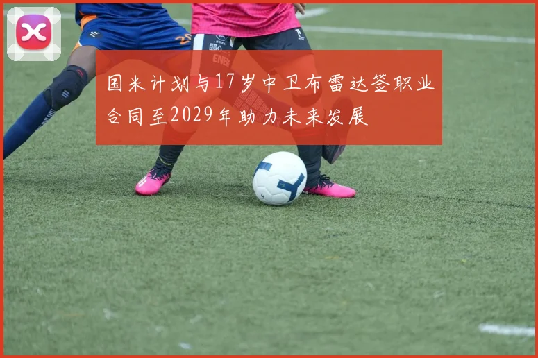 国米计划与17岁中卫布雷达签职业合同至2029年助力未来发展