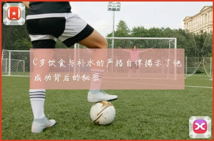 C罗饮食与补水的严格自律揭示了他成功背后的秘密
