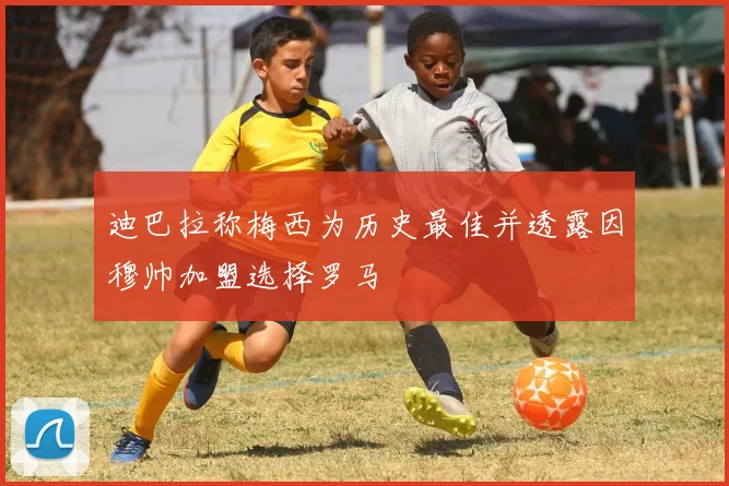迪巴拉称梅西为历史最佳并透露因穆帅加盟选择罗马