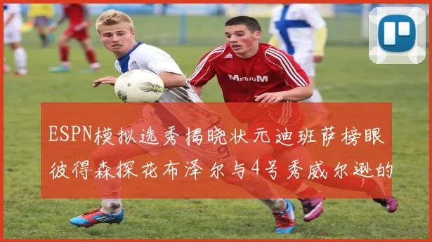 ESPN模拟选秀揭晓状元迪班萨榜眼彼得森探花布泽尔与4号秀威尔逊的精彩表现
