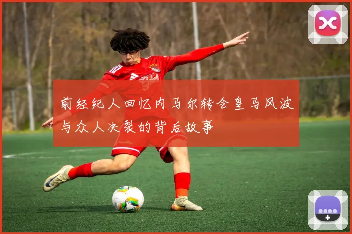 前经纪人回忆内马尔转会皇马风波与众人决裂的背后故事